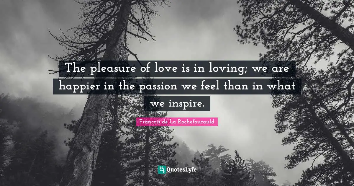 The pleasure of love is in loving; we are happier in the passion we feel than in what we inspire.