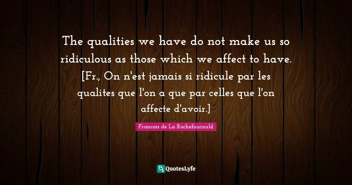 The qualities we have do not make us so ridiculous as those which we affect to have. [Fr., On n'est jamais si ridicule par les qualites que l'on a que par celles que l'on affecte d'avoir.]