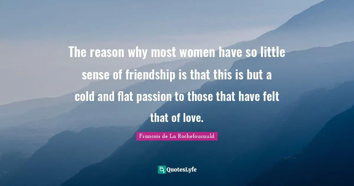 The reason why most women have so little sense of friendship is that this is but a cold and flat passion to those that have felt that of love.