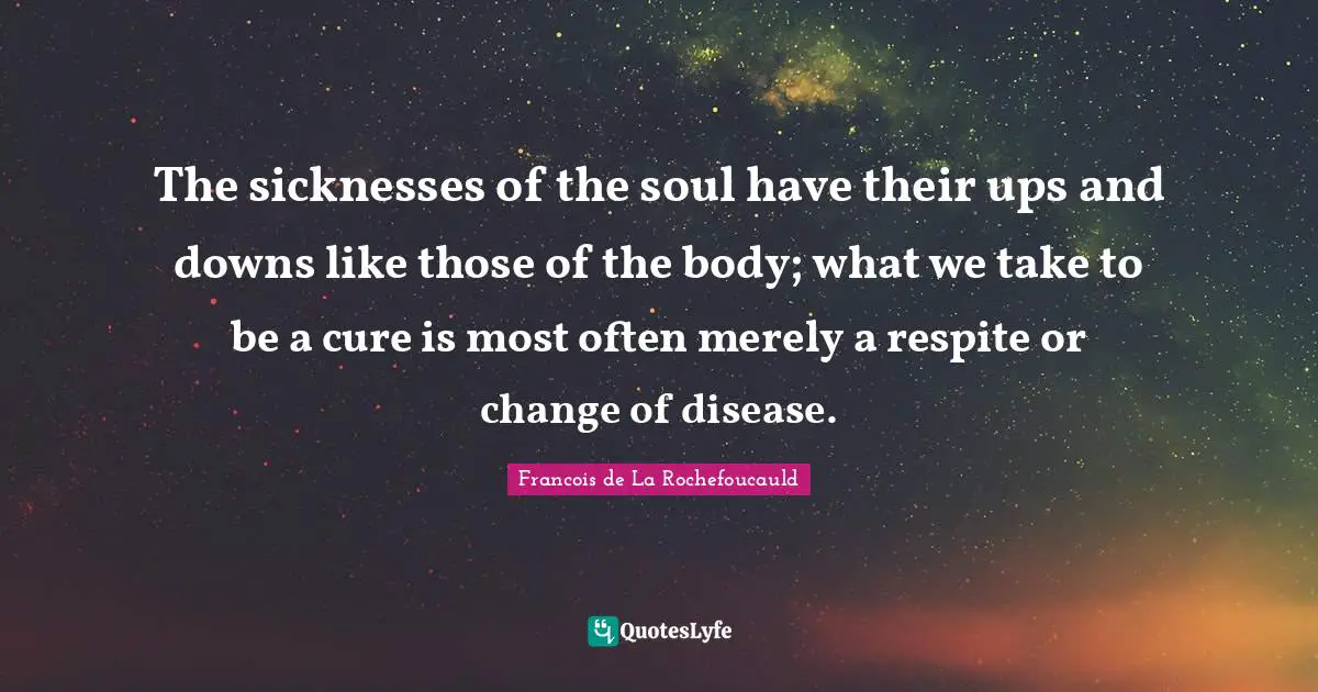 The sicknesses of the soul have their ups and downs like those of the body; what we take to be a cure is most often merely a respite or change of disease.
