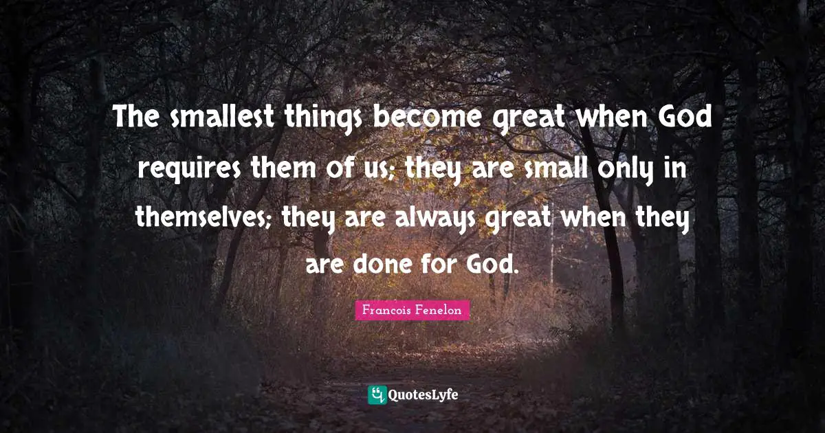 The smallest things become great when God requires them of us; they are small only in themselves; they are always great when they are done for God.
