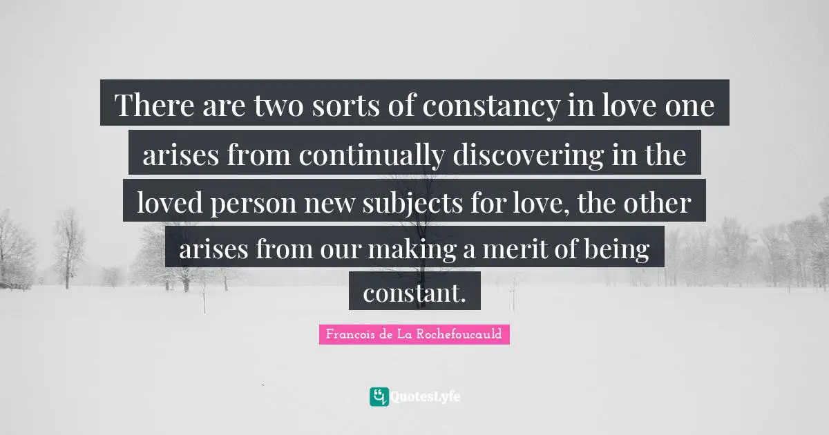 There are two sorts of constancy in love one arises from continually discovering in the loved person new subjects for love, the other arises from our making a merit of being constant.