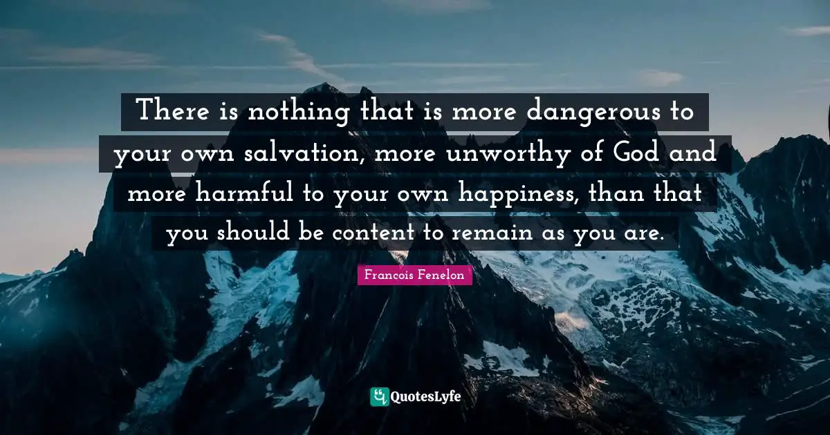 Francois Fenelon Quotes: "There is nothing that is more dangerous to your own salvation, more unworthy of God and more harmful to your own happiness, than that you should be content to remain as you are."