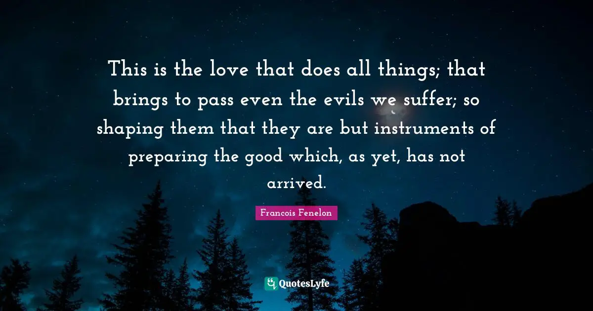 This is the love that does all things; that brings to pass even the evils we suffer; so shaping them that they are but instruments of preparing the good which, as yet, has not arrived.