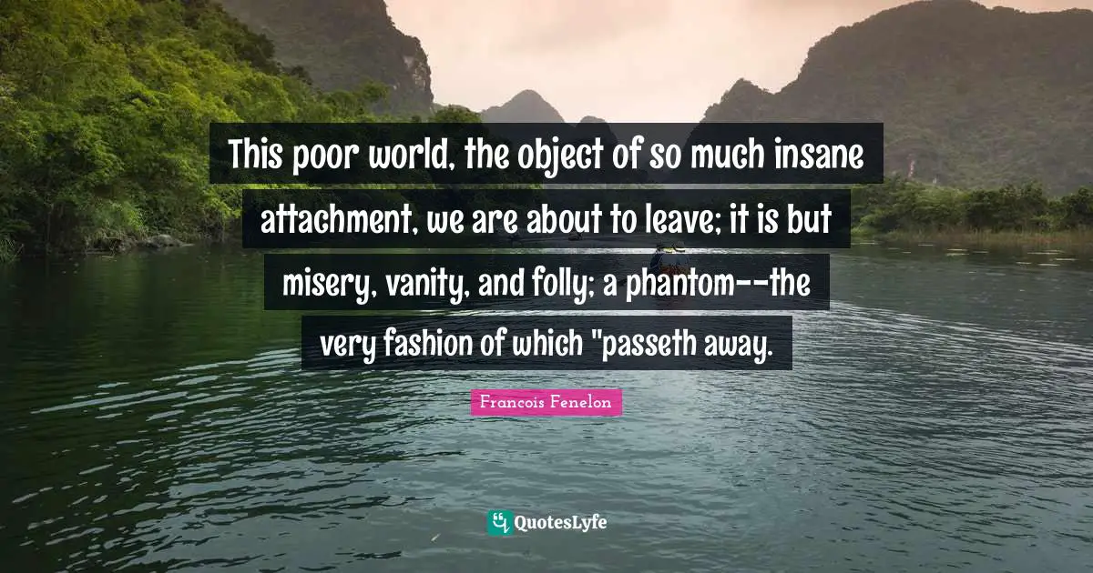 This poor world, the object of so much insane attachment, we are about to leave; it is but misery, vanity, and folly; a phantom--the very fashion of which "passeth away.