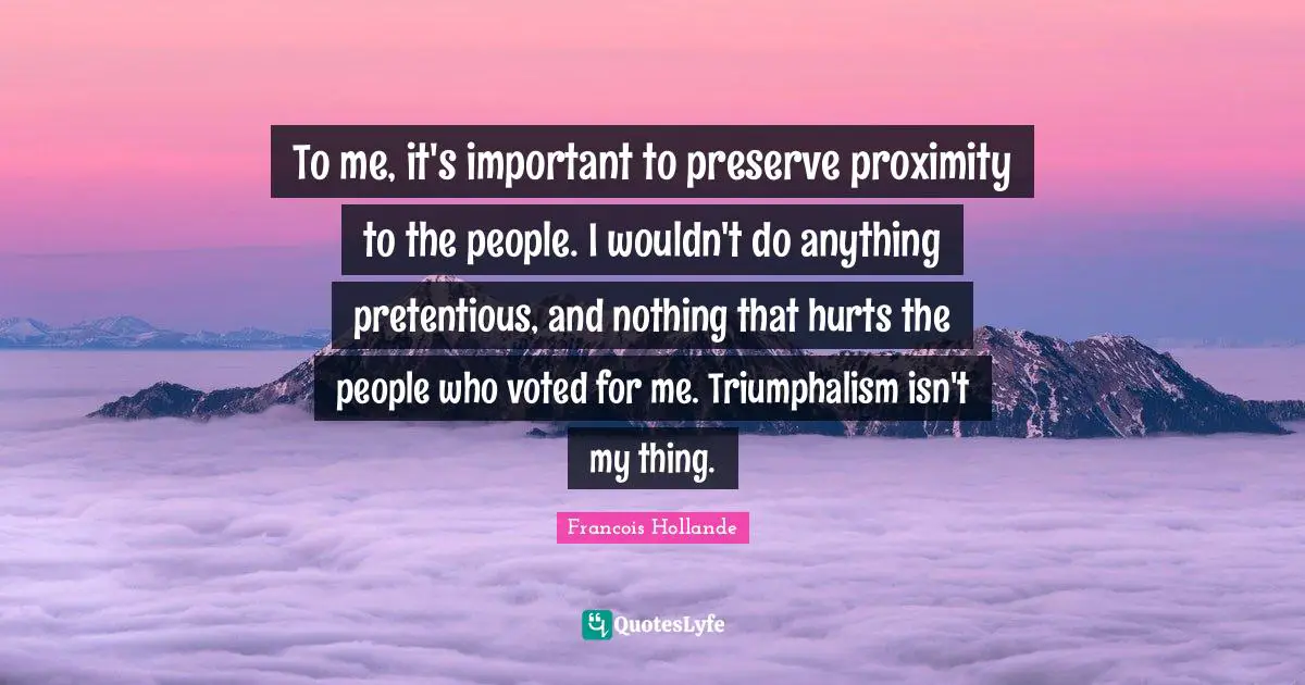 To me, it's important to preserve proximity to the people. I wouldn't do anything pretentious, and nothing that hurts the people who voted for me. Triumphalism isn't my thing.