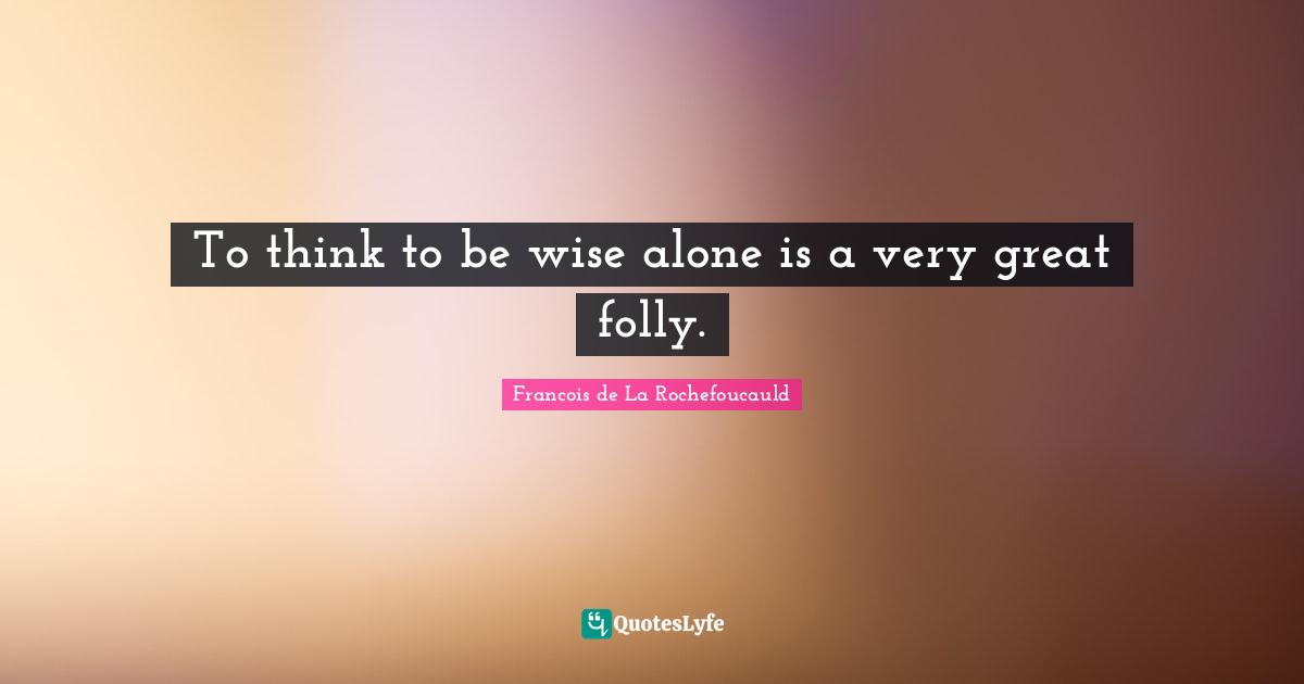 To think to be wise alone is a very great folly.