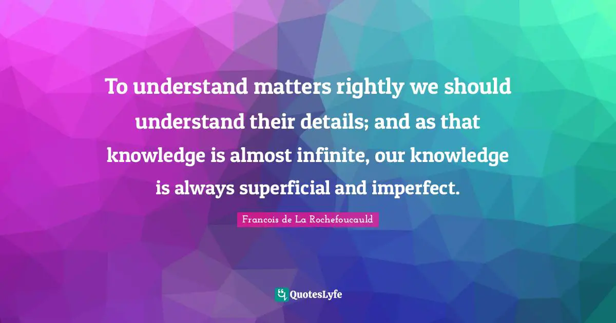To understand matters rightly we should understand their details; and as that knowledge is almost infinite, our knowledge is always superficial and imperfect.