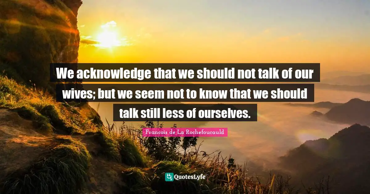 We acknowledge that we should not talk of our wives; but we seem not to know that we should talk still less of ourselves.