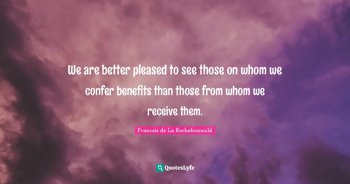We are better pleased to see those on whom we confer benefits than those from whom we receive them.