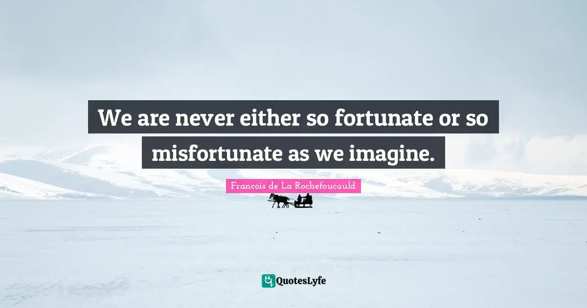 We are never either so fortunate or so misfortunate as we imagine.