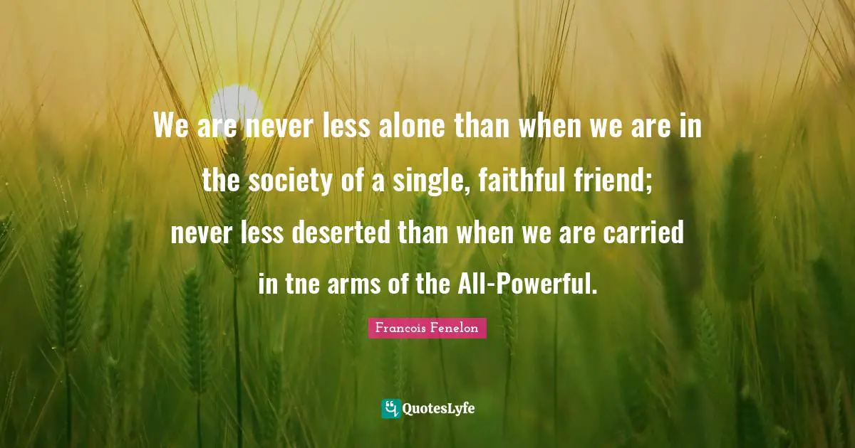 We are never less alone than when we are in the society of a single, faithful friend; never less deserted than when we are carried in tne arms of the All-Powerful.