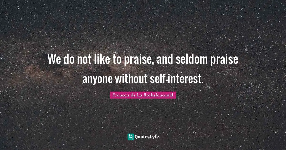 We do not like to praise, and seldom praise anyone without self-interest.