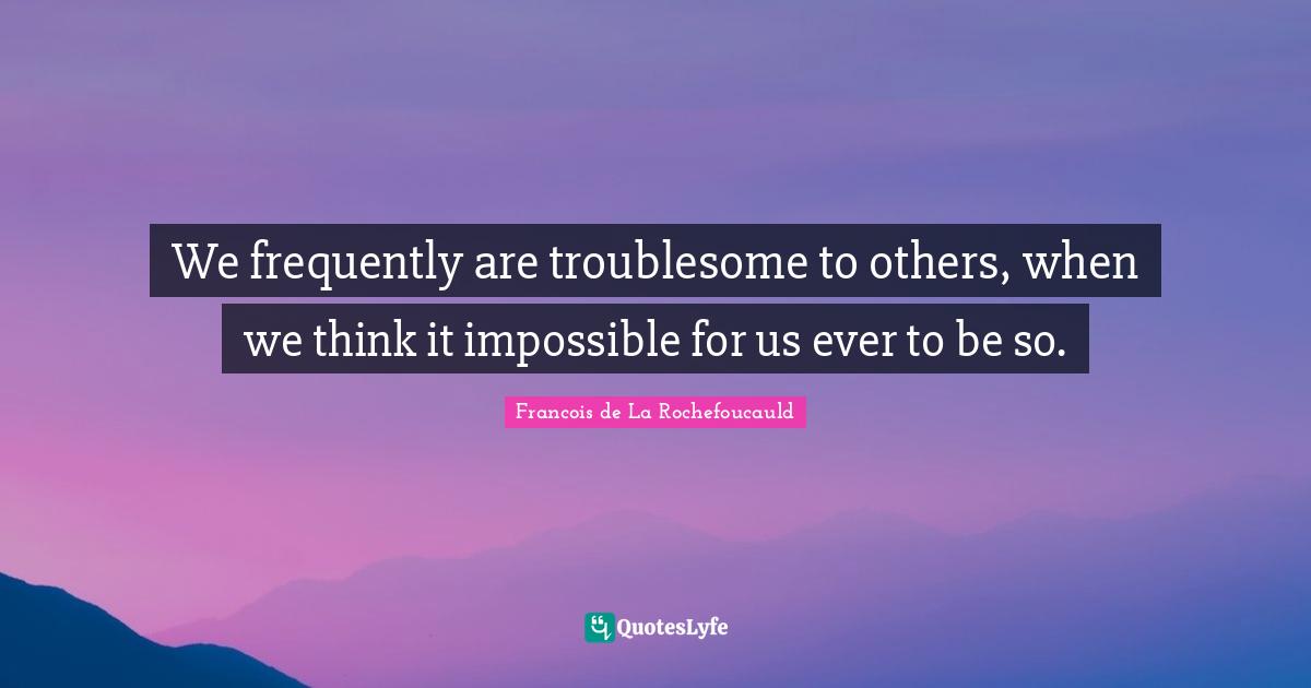 We frequently are troublesome to others, when we think it impossible for us ever to be so.