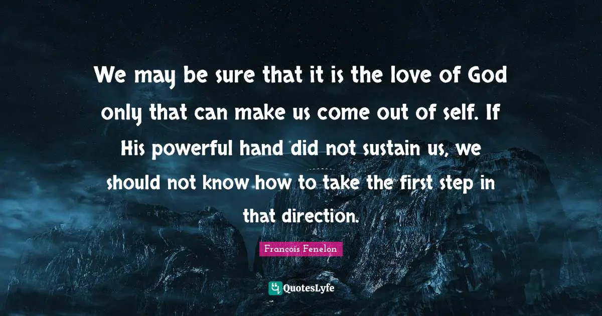 We may be sure that it is the love of God only that can make us come out of self. If His powerful hand did not sustain us, we should not know how to take the first step in that direction.
