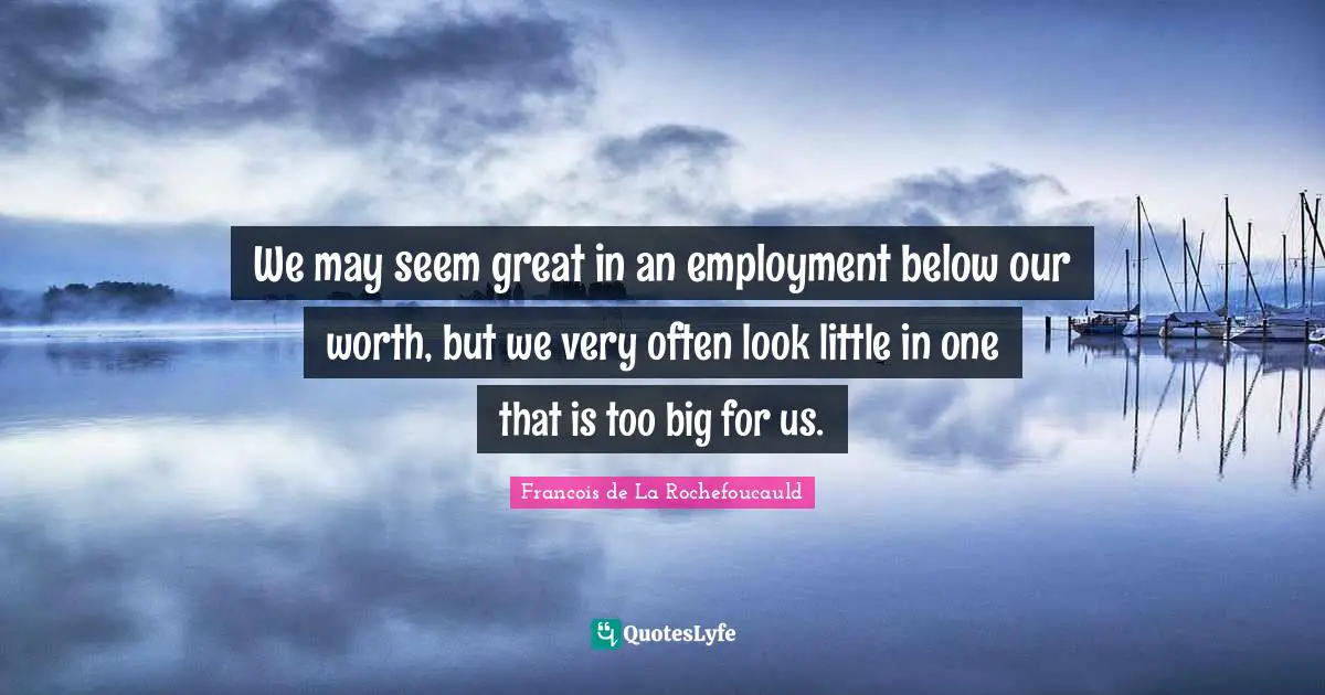 We may seem great in an employment below our worth, but we very often look little in one that is too big for us.