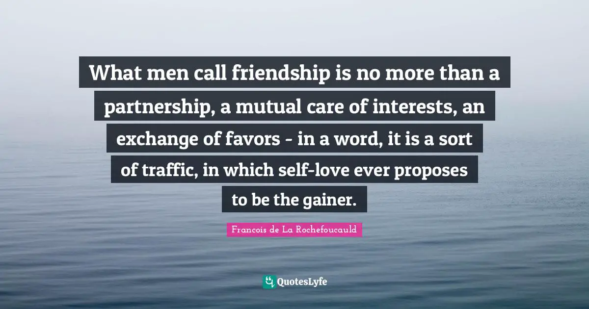 What men call friendship is no more than a partnership, a mutual care of interests, an exchange of favors - in a word, it is a sort of traffic, in which self-love ever proposes to be the gainer.