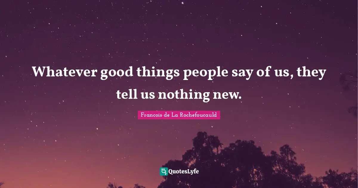 Whatever good things people say of us, they tell us nothing new.