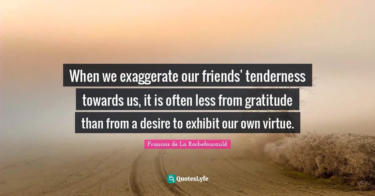 When we exaggerate our friends' tenderness towards us, it is often less from gratitude than from a desire to exhibit our own virtue.