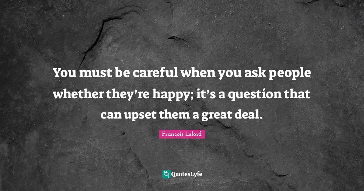You must be careful when you ask people whether they’re happy; it’s a question that can upset them a great deal.
