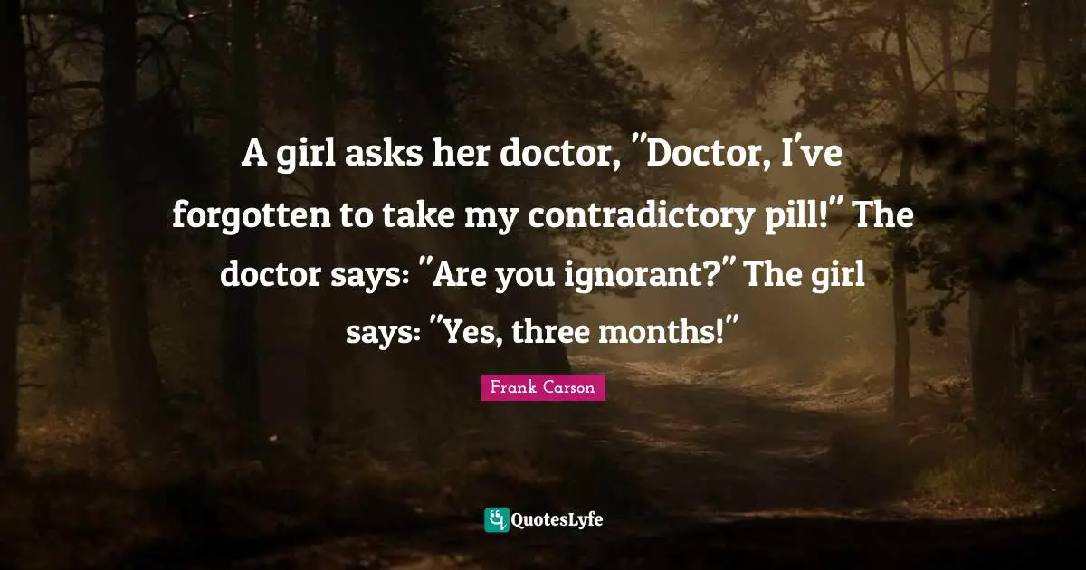 A girl asks her doctor, "Doctor, I've forgotten to take my contradictory pill!" The doctor says: "Are you ignorant?" The girl says: "Yes, three months!"