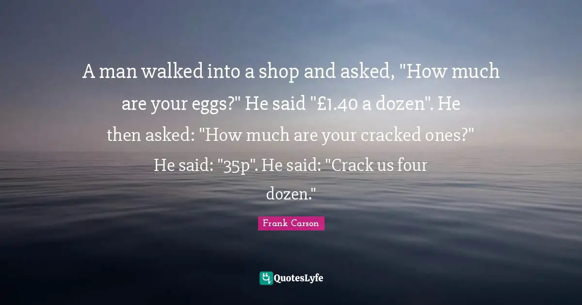 A man walked into a shop and asked, "How much are your eggs?" He said "£1.40 a dozen". He then asked: "How much are your cracked ones?" He said: "35p". He said: "Crack us four dozen."