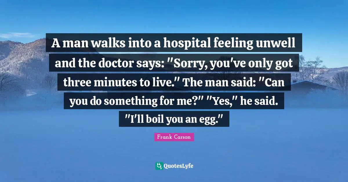 A man walks into a hospital feeling unwell and the doctor says: "Sorry, you've only got three minutes to live." The man said: "Can you do something for me?" "Yes," he said. "I'll boil you an egg."