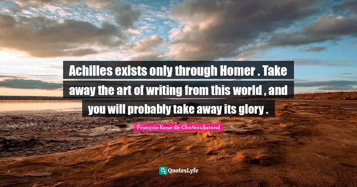 Achilles exists only through Homer . Take away the art of writing from this world , and you will probably take away its glory .