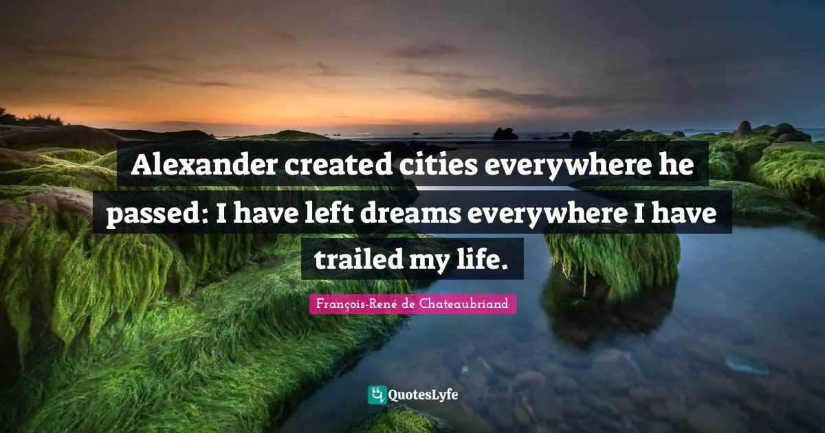 Alexander created cities everywhere he passed: I have left dreams everywhere I have trailed my life.