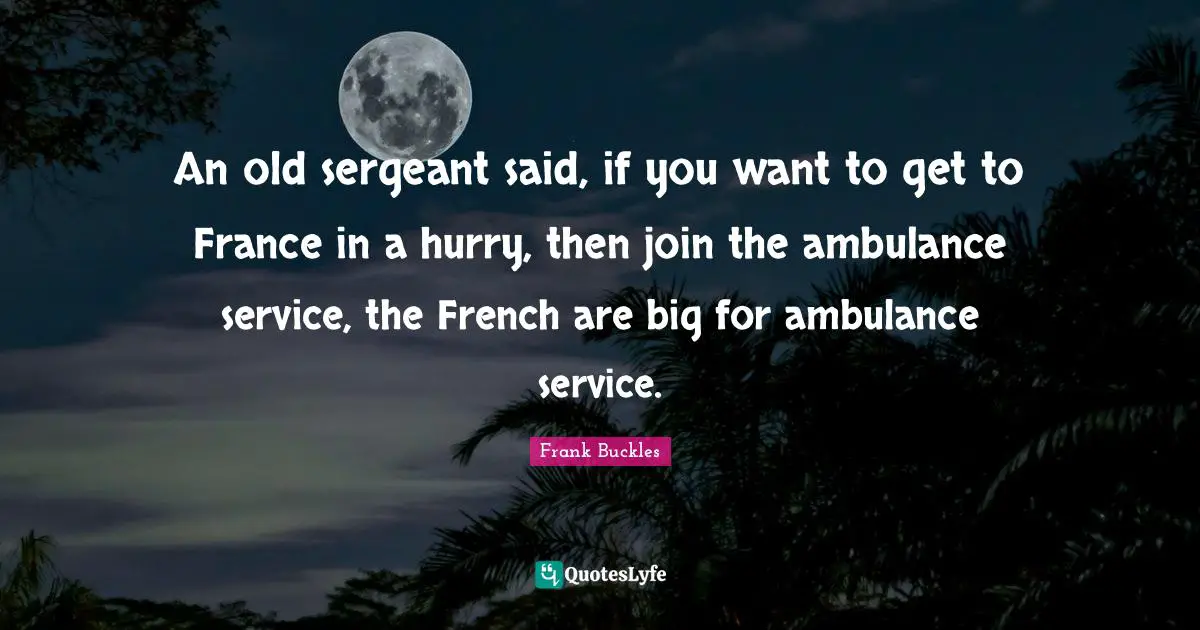 An old sergeant said, if you want to get to France in a hurry, then join the ambulance service, the French are big for ambulance service.