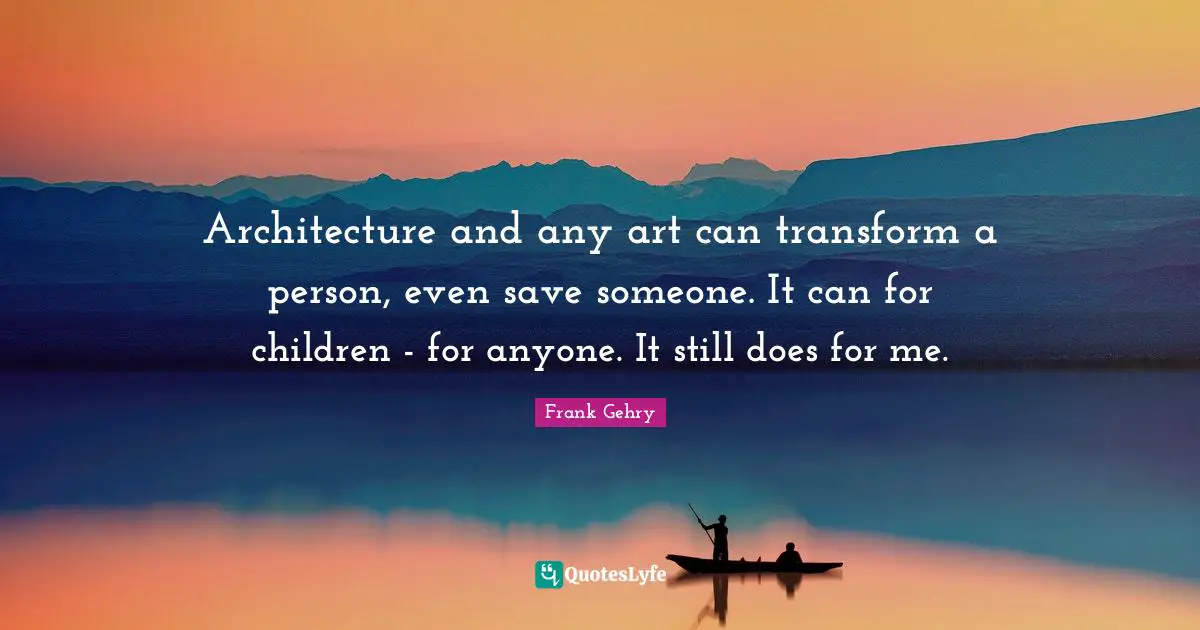Architecture and any art can transform a person, even save someone. It can for children - for anyone. It still does for me.