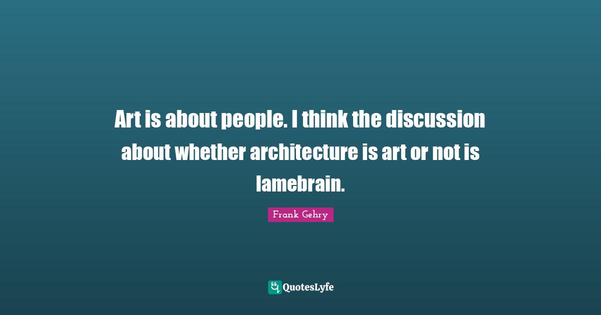 Art is about people. I think the discussion about whether architecture is art or not is lamebrain.