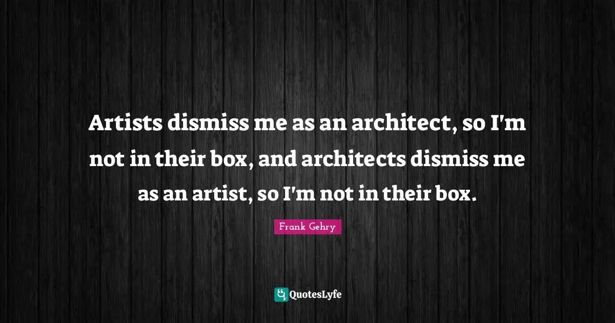 Artists dismiss me as an architect, so I'm not in their box, and architects dismiss me as an artist, so I'm not in their box.