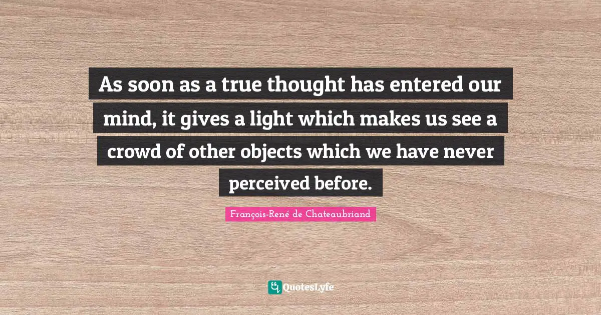 Chateaubriand Quotes: "As soon as a true thought has entered our mind, it gives a light which makes us see a crowd of other objects which we have never perceived before."