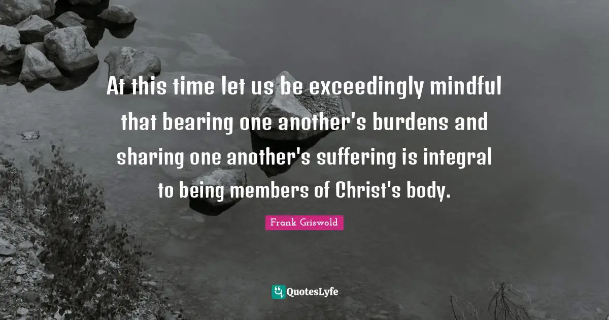 At this time let us be exceedingly mindful that bearing one another's burdens and sharing one another's suffering is integral to being members of Christ's body.