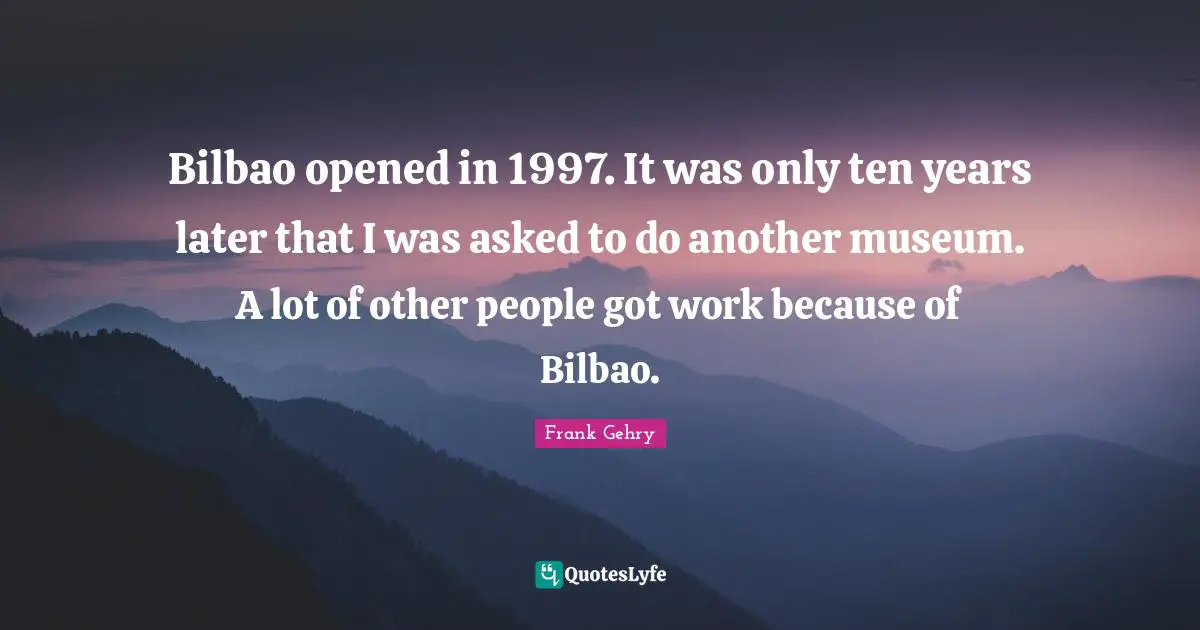 Bilbao opened in 1997. It was only ten years later that I was asked to do another museum. A lot of other people got work because of Bilbao.