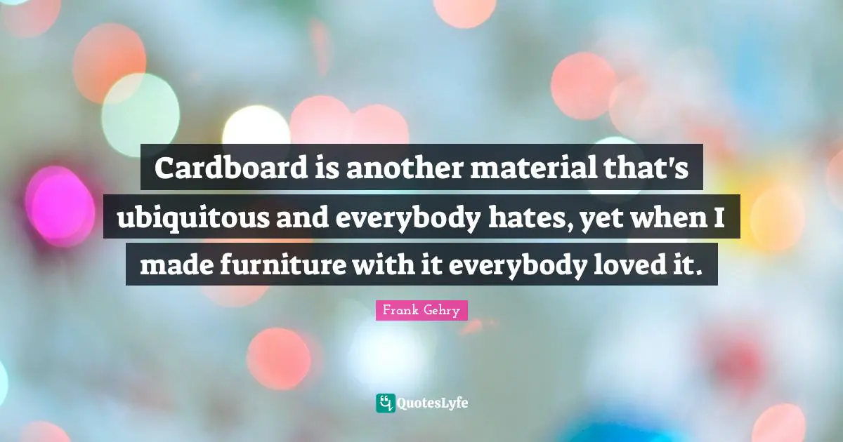 Cardboard is another material that's ubiquitous and everybody hates, yet when I made furniture with it everybody loved it.