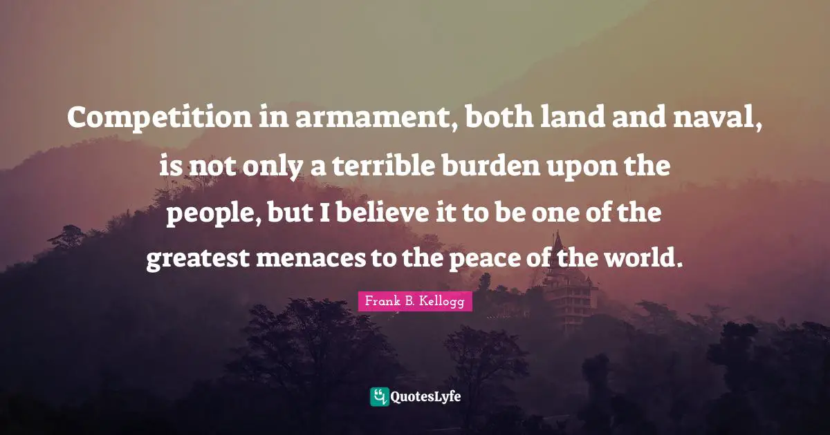 Competition in armament, both land and naval, is not only a terrible burden upon the people, but I believe it to be one of the greatest menaces to the peace of the world.