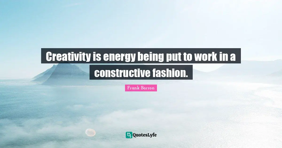 Creativity is energy being put to work in a constructive fashion.