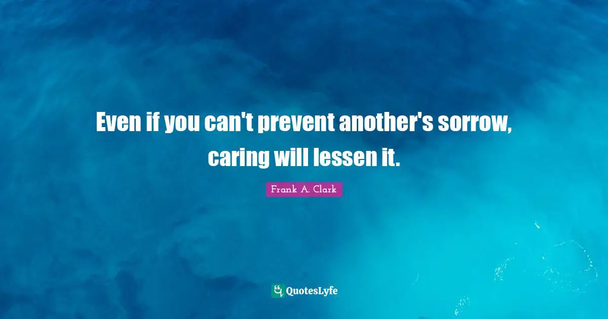 Frank A. Clark Quotes: "Even if you can't prevent another's sorrow, caring will lessen it."