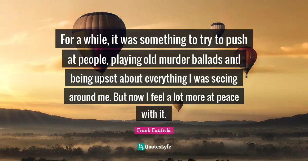 For a while, it was something to try to push at people, playing old murder ballads and being upset about everything I was seeing around me. But now I feel a lot more at peace with it.