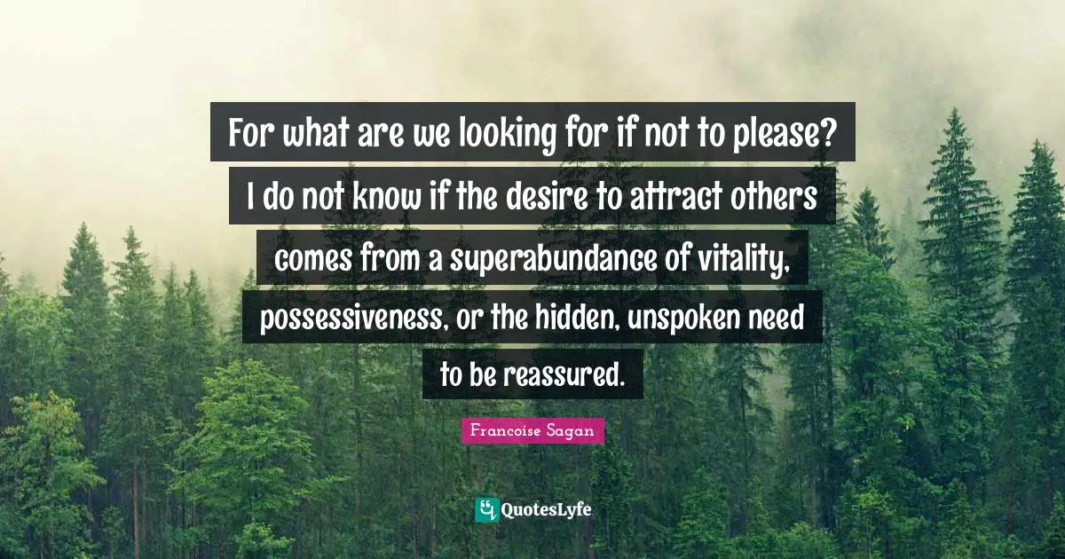 For what are we looking for if not to please? I do not know if the desire to attract others comes from a superabundance of vitality, possessiveness, or the hidden, unspoken need to be reassured.