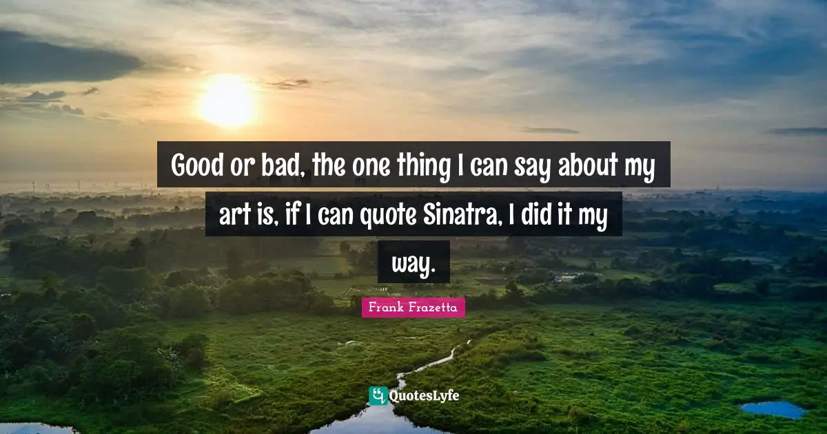 Good or bad, the one thing I can say about my art is, if I can quote Sinatra, I did it my way.