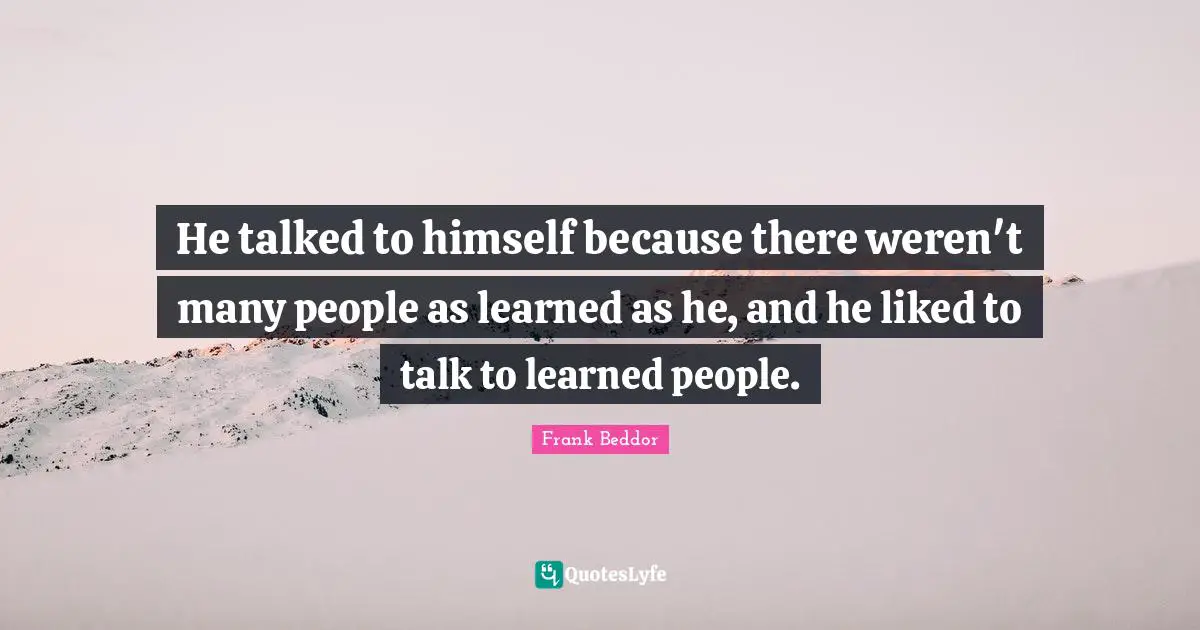 He talked to himself because there weren't many people as learned as he, and he liked to talk to learned people.
