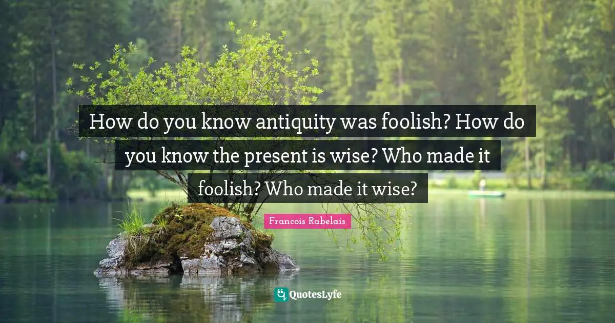 How do you know antiquity was foolish? How do you know the present is wise? Who made it foolish? Who made it wise?