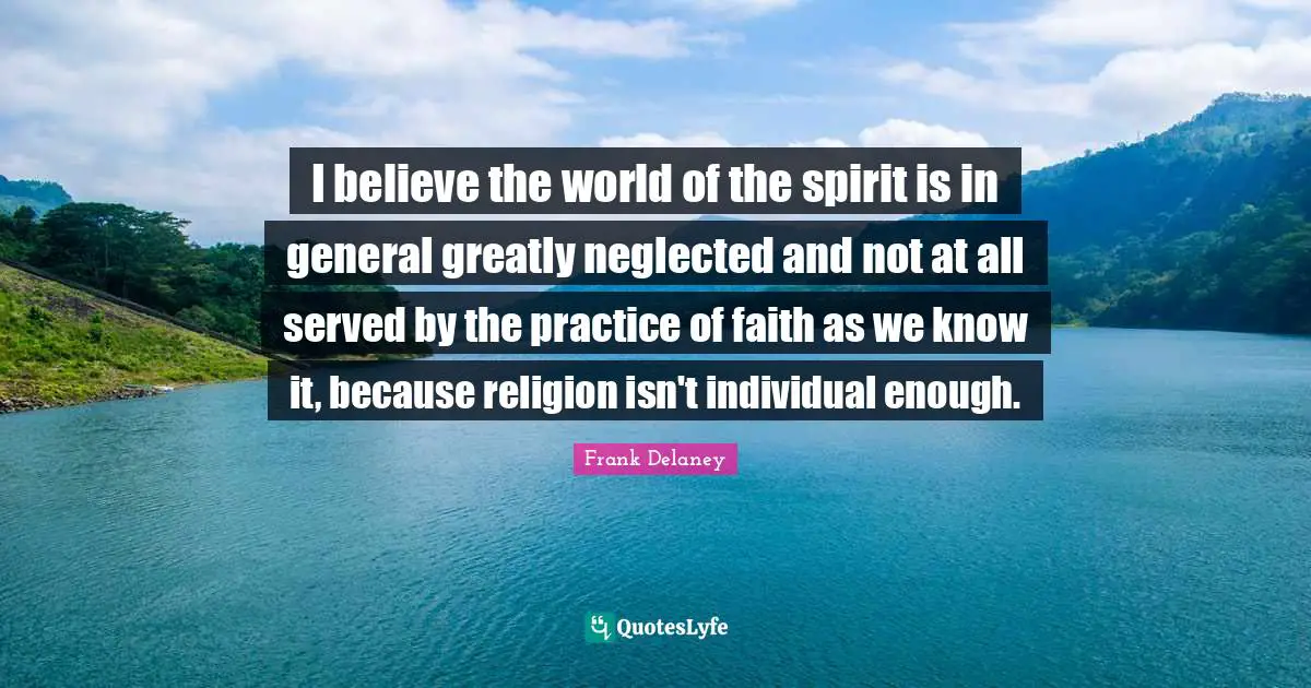 I believe the world of the spirit is in general greatly neglected and not at all served by the practice of faith as we know it, because religion isn't individual enough.