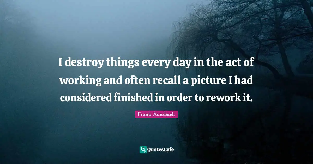 I destroy things every day in the act of working and often recall a picture I had considered finished in order to rework it.