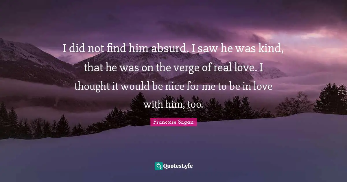 I did not find him absurd. I saw he was kind, that he was on the verge of real love. I thought it would be nice for me to be in love with him, too.