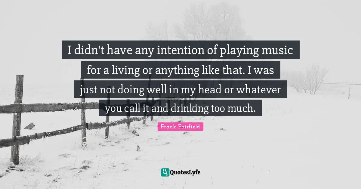 I didn't have any intention of playing music for a living or anything like that. I was just not doing well in my head or whatever you call it and drinking too much.