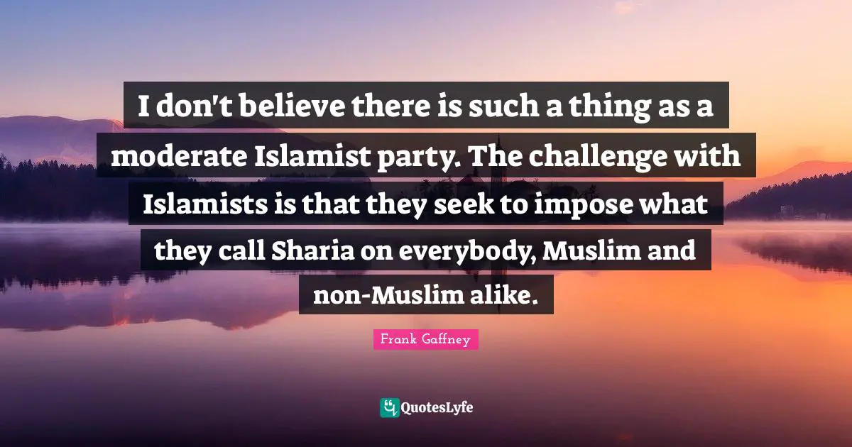 I don't believe there is such a thing as a moderate Islamist party. The challenge with Islamists is that they seek to impose what they call Sharia on everybody, Muslim and non-Muslim alike.